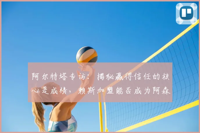 阿尔特塔专访:揭秘赢得信任的核心是成绩,赖斯加盟能否成为阿森纳夺冠关键信号?