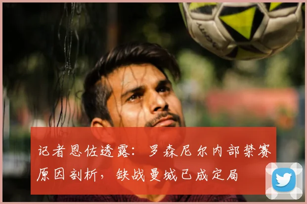 记者恩佐透露：罗森尼尔内部禁赛原因剖析，缺战曼城已成定局