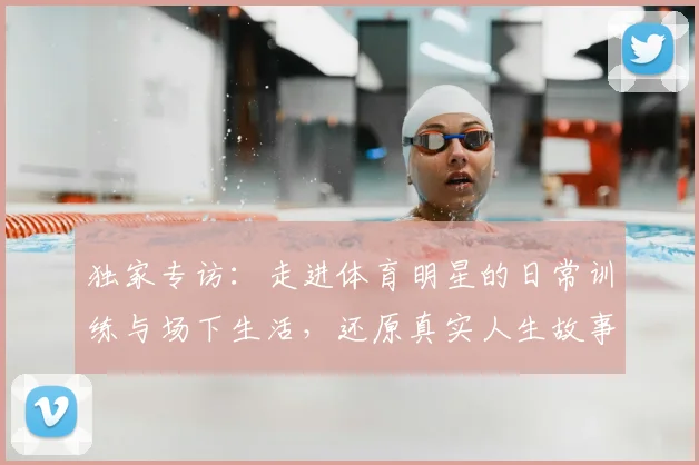 独家专访:走进体育明星的日常训练与场下生活,还原真实人生故事