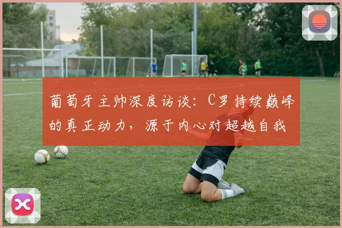 葡萄牙主帅深度访谈：C罗持续巅峰的真正动力，源于内心对超越自我的极致追求