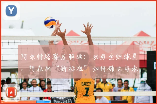 阿尔特塔赛后解读：功劳全归球员，阿森纳“新标准”如何确立与未来影响