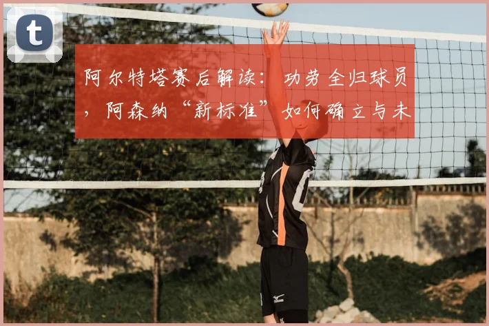 阿尔特塔赛后解读:功劳全归球员,阿森纳“新标准”如何确立与未来影响