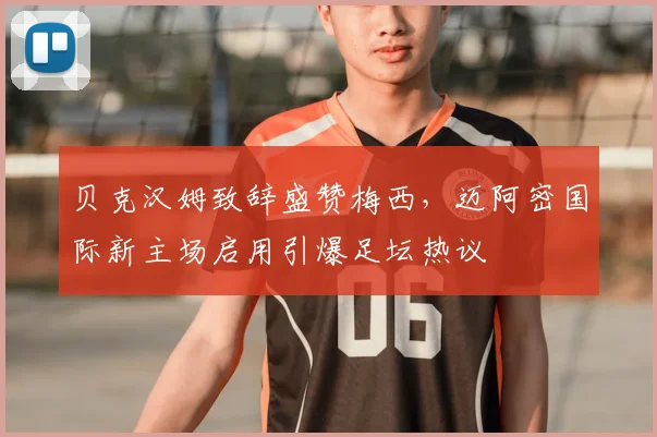 贝克汉姆致辞盛赞梅西，迈阿密国际新主场启用引爆足坛热议