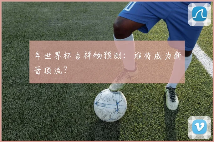 年世界杯吉祥物预测：谁将成为新晋顶流？