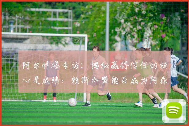 阿尔特塔专访:揭秘赢得信任的核心是成绩,赖斯加盟能否成为阿森纳夺冠关键信号?