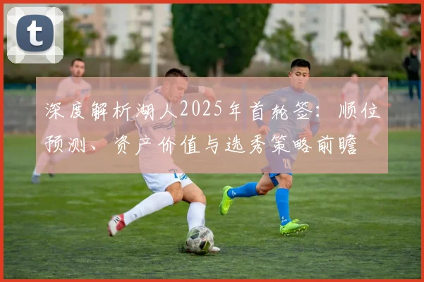 深度解析湖人2025年首轮签:顺位预测、资产价值与选秀策略前瞻