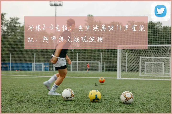 河床2-0竞技：克里迪奥破门罗霍染红，阿甲焦点战现波澜