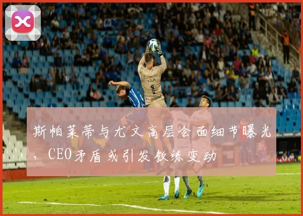 斯帕莱蒂与尤文高层会面细节曝光,CEO矛盾或引发教练变动