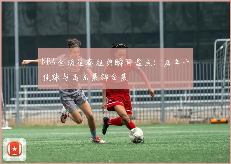 NBA全明星赛经典瞬间盘点:历年十佳球与高光集锦合集