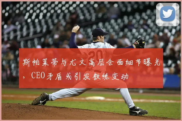 斯帕莱蒂与尤文高层会面细节曝光，CEO矛盾或引发教练变动